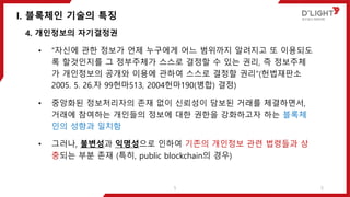 I. 블록체인 기술의 특징
5
4. 개인정보의 자기결정권
• “자신에 관한 정보가 언제 누구에게 어느 범위까지 알려지고 또 이용되도
록 할것인지를 그 정부주체가 스스로 결정할 수 있는 권리, 즉 정보주체
가 개인정보의 공개와 이용에 관하여 스스로 결정할 권리“(헌법재판소
2005. 5. 26.자 99헌마513, 2004헌마190(병합) 결정)
• 중앙화된 정보처리자의 존재 없이 신뢰성이 담보된 거래를 체결하면서,
거래에 참여하는 개인들의 정보에 대한 권한을 강화하고자 하는 블록체
인의 성향과 일치함
• 그러나, 불변성과 익명성으로 인하여 기존의 개인정보 관련 법령들과 상
충되는 부분 존재 (특히, public blockchain의 경우)
5
 