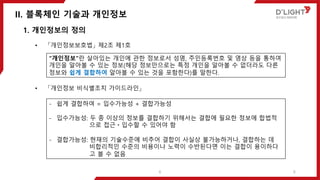 II. 블록체인 기술과 개인정보
6
1. 개인정보의 정의
• 「개인정보보호법」 제2조 제1호
• 「개인정보 비식별조치 가이드라인」
“개인정보”란 살아있는 개인에 관한 정보로서 성명, 주민등록번호 및 영상 등을 통하여
개인을 알아볼 수 있는 정보(해당 정보만으로는 특정 개인을 알아볼 수 없더라도 다른
정보와 쉽게 결합하여 알아볼 수 있는 것을 포함한다)를 말한다.
- 쉽게 결합하여 = 입수가능성 + 결합가능성
- 입수가능성: 두 종 이상의 정보를 결합하기 위해서는 결합에 필요한 정보에 합법적
으로 접근ㆍ입수할 수 있어야 함
- 결합가능성: 현재의 기술수준에 비추어 결합이 사실상 불가능하거나, 결합하는 데
비합리적인 수준의 비용이나 노력이 수반된다면 이는 결합이 용이하다
고 볼 수 없음
6
 