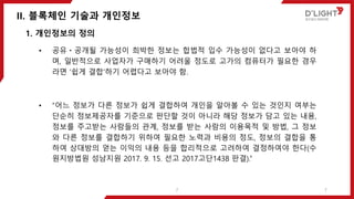 II. 블록체인 기술과 개인정보
7
1. 개인정보의 정의
• 공유ㆍ공개될 가능성이 희박한 정보는 합법적 입수 가능성이 없다고 보아야 하
며, 일반적으로 사업자가 구매하기 어려울 정도로 고가의 컴퓨터가 필요한 경우
라면 ‘쉽게 결합’하기 어렵다고 보아야 함.
• “어느 정보가 다른 정보가 쉽게 결합하여 개인을 알아볼 수 있는 것인지 여부는
단순히 정보제공자를 기준으로 판단할 것이 아니라 해당 정보가 담고 있는 내용,
정보를 주고받는 사람들의 관계, 정보를 받는 사람의 이용목적 및 방법, 그 정보
와 다른 정보를 결합하기 위하여 필요한 노력과 비용의 정도, 정보의 결합을 통
하여 상대방의 얻는 이익의 내용 등을 합리적으로 고려하여 결정하여야 한다(수
원지방법원 성남지원 2017. 9. 15. 선고 2017고단1438 판결).”
7
 