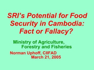 SRI’s Potential for Food Security in Cambodia: Fact or Fallacy?   Ministry of Agriculture,  Forestry and Fisheries Norman Uphoff, CIIFAD  March 21, 2005  