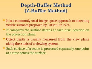Depth-Buffer Method
(Z-Buffer Method)
 It is a commonly used image-space approach to detecting
visible surfaces proposed by CatMullin 1974.
 It compares the surface depths at each pixel position on
the projection plane.
 Object depth is usually measured from the view plane
along the z axis of a viewing system.
 Each surface of a scene is processed separately, one point
at a time across the surface.
 