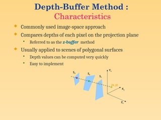 Depth-Buffer Method :
Characteristics
 Commonly used image-space approach
 Compares depths of each pixel on the projection plane
• Referred to as the z-buffer method
 Usually applied to scenes of polygonal surfaces
• Depth values can be computed very quickly
• Easy to implement
Yv
Xv
Zv
S1
S2
S3
(x, y)
 