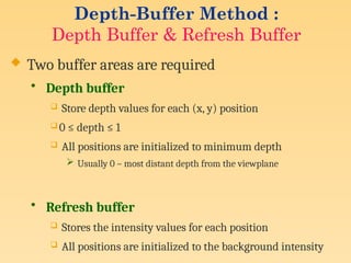 Depth-Buffer Method :
Depth Buffer & Refresh Buffer
 Two buffer areas are required
• Depth buffer
 Store depth values for each (x, y) position
 0 ≤ depth ≤ 1
 All positions are initialized to minimum depth
 Usually 0 – most distant depth from the viewplane
• Refresh buffer
 Stores the intensity values for each position
 All positions are initialized to the background intensity
 