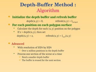 Depth-Buffer Method :
Algorithm
 Initialize the depth buffer and refresh buffer
depth(x, y) = 0, refresh(x, y) = Ibackgnd
 For each position on each polygon surface
• Calculate the depth for each (x, y) position on the polygon
• If z > depth(x, y), then set
depth(x, y) = z, refresh(x, y) = Isurf(x, y)
 Advanced
• With resolution of 1024 by 1024
 Over a million positions in the depth buffer
• Process one section of the scene at a time
 Need a smaller depth buffer
 The buffer is reused for the next section
 