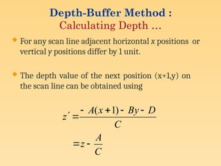  For any scan line adjacent horizontal x positions or
vertical y positions differ by 1 unit.
 The depth value of the next position (x+1,y) on
the scan line can be obtained using
C
A
z
C
D
By
x
A
z








)
1
(
Depth-Buffer Method :
Calculating Depth …
 