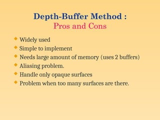 Depth-Buffer Method :
Pros and Cons
 Widely used
 Simple to implement
 Needs large amount of memory (uses 2 buffers)
 Aliasing problem.
 Handle only opaque surfaces
 Problem when too many surfaces are there.
 