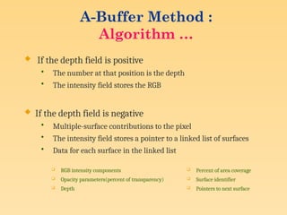  If the depth field is positive
• The number at that position is the depth
• The intensity field stores the RGB
 If the depth field is negative
• Multiple-surface contributions to the pixel
• The intensity field stores a pointer to a linked list of surfaces
• Data for each surface in the linked list
 RGB intensity components
 Opacity parameters(percent of transparency)
 Depth
 Percent of area coverage
 Surface identifier
 Pointers to next surface
A-Buffer Method :
Algorithm …
 