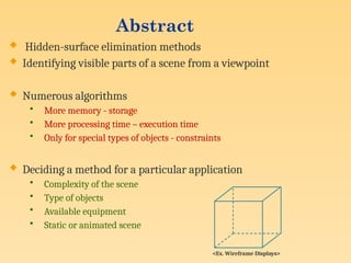 Abstract
 Hidden-surface elimination methods
 Identifying visible parts of a scene from a viewpoint
 Numerous algorithms
• More memory - storage
• More processing time – execution time
• Only for special types of objects - constraints
 Deciding a method for a particular application
• Complexity of the scene
• Type of objects
• Available equipment
• Static or animated scene
<Ex. Wireframe Displays>
 