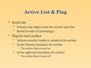 Active List & Flag
 Active list
• Contain only edges across the current scan line
• Sorted in order of increasing x
 Flag for each surface
• Indicate whether inside or outside of the surface
• At the leftmost boundary of a surface
 The surface flag is turned on
• At the rightmost boundary of a surface
 The surface flag is turned off
 