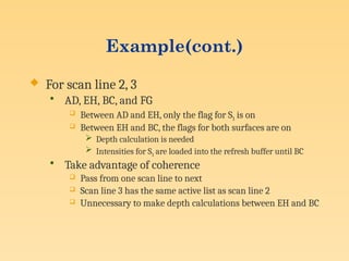 Example(cont.)
 For scan line 2, 3
• AD, EH, BC, and FG
 Between AD and EH, only the flag for S1 is on
 Between EH and BC, the flags for both surfaces are on
 Depth calculation is needed
 Intensities for S1 are loaded into the refresh buffer until BC
• Take advantage of coherence
 Pass from one scan line to next
 Scan line 3 has the same active list as scan line 2
 Unnecessary to make depth calculations between EH and BC
 