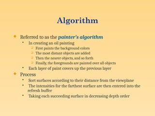 Algorithm
 Referred to as the painter’s algorithm
• In creating an oil painting
 First paints the background colors
 The most distant objects are added
 Then the nearer objects, and so forth
 Finally, the foregrounds are painted over all objects
• Each layer of paint covers up the previous layer
 Process
• Sort surfaces according to their distance from the viewplane
• The intensities for the farthest surface are then entered into the
refresh buffer
• Taking each succeeding surface in decreasing depth order
 