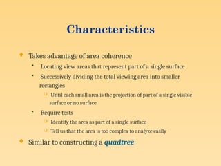 Characteristics
 Takes advantage of area coherence
• Locating view areas that represent part of a single surface
• Successively dividing the total viewing area into smaller
rectangles
 Until each small area is the projection of part of a single visible
surface or no surface
• Require tests
 Identify the area as part of a single surface
 Tell us that the area is too complex to analyze easily
 Similar to constructing a quadtree
 