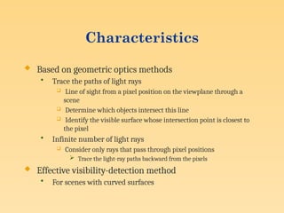 Characteristics
 Based on geometric optics methods
• Trace the paths of light rays
 Line of sight from a pixel position on the viewplane through a
scene
 Determine which objects intersect this line
 Identify the visible surface whose intersection point is closest to
the pixel
• Infinite number of light rays
 Consider only rays that pass through pixel positions
 Trace the light-ray paths backward from the pixels
 Effective visibility-detection method
• For scenes with curved surfaces
 