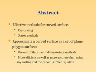 Abstract
 Effective methods for curved surfaces
• Ray-casting
• Octree methods
 Approximate a curved surface as a set of plane,
polygon surfaces
• Use one of the other hidden-surface methods
• More efficient as well as more accurate than using
ray casting and the curved-surface equation
 