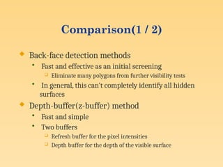 Comparison(1 / 2)
 Back-face detection methods
• Fast and effective as an initial screening
 Eliminate many polygons from further visibility tests
• In general, this can’t completely identify all hidden
surfaces
 Depth-buffer(z-buffer) method
• Fast and simple
• Two buffers
 Refresh buffer for the pixel intensities
 Depth buffer for the depth of the visible surface
 