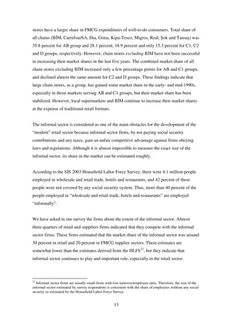 13
stores have a larger share in FMCG expenditures of well-to-do consumers. Total share of
all chains (B M, CarrefourSA, Dia, Gima, Kipa-Tesco, Migros, Real, ok and Tansa ) was
35.8 percent for AB group and 28.1 percent, 18.9 percent and only 15.3 percent for C1, C2
and D groups, respectively. However, chain stores excluding B M have not been successful
in increasing their market shares in the last five years. The combined market share of all
chain stores excluding B M increased only a few percentage points for AB and C1 groups,
and declined almost the same amount for C2 and D groups. These findings indicate that
large chain stores, as a group, has gained some market share in the early- and mid-1990s,
especially in those markets serving AB and C1 groups, but their market share has been
stabilized. However, local supermarkets and B M continue to increase their market shares
at the expense of traditional retail formats.
The informal sector is considered as one of the main obstacles for the development of the
“modern” retail sector because informal sector firms, by not paying social security
contributions and any taxes, gain an unfair competitive advantage against firms obeying
laws and regulations. Although it is almost impossible to measure the exact size of the
informal sector, its share in the market can be estimated roughly.
According to the SIS 2003 Household Labor Force Survey, there were 4.1 million people
employed in wholesale and retail trade, hotels and restaurants, and 42 percent of these
people were not covered by any social security system. Thus, more than 40 percent of the
people employed in “wholesale and retail trade, hotels and restaurants” are employed
“informally”.
We have asked in our survey the firms about the extent of the informal sector. Almost
three quarters of retail and suppliers firms indicated that they compete with the informal
sector firms. These firms estimated that the market share of the informal sector was around
30 percent in retail and 20 percent in FMCG supplier sectors. These estimates are
somewhat lower than the estimates derived from the HLFS22
, but they indicate that
informal sector continues to play and important role, especially in the retail sector.
22
Informal sector firms are usually small firms with low turnover/employee ratio. Therefore, the size of the
informal sector estimated by survey respondents is consistent with the share of employees without any social
security as estimated by the Household Labor Force Survey.
 
