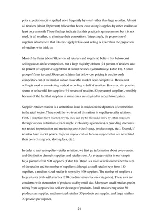 24
prior expectations, it is applied more frequently by small rather than large retailers. Almost
all retailers (about 90 percent) believe that below-cost selling is applied by other retailers at
least once a month. These findings indicate that this practice is quite common but it is not
used, by all retailers, to eliminate their competitors. Interestingly, the proportion of
suppliers who believe that retailers’ apply below-cost selling is lower than the proportion
of retailers who think so.
Most of the firms (about 90 percent of retailers and suppliers) believe that below-cost
selling causes unfair competition, but a large majority of them (74 percent of retailers and
84 percent of suppliers) suggest that it cannot be used systematically (Table 15). A small
group of firms (around 30 percent) claims that below-cost pricing is used to push
competitors out of the market and/or makes the market more competitive. Below-cost
selling is used as a marketing method according to half of retailers. However, this practice
seems to be harmful for suppliers (64 percent of retailers, 83 percent of suppliers), possibly
because of the fact that suppliers in some cases are required to accept lower prices.
Supplier-retailer relation is a contentious issue in studies on the dynamics of competition
in the retail sector. There could be two types of distortions in supplier-retailer relations.
First, if suppliers have market power, they can try to blockade entry by other suppliers
through various restrictions (for example, exclusivity agreements) or providing discounts
not related to production and marketing costs (shelf space, product range, etc.). Second, if
retailers have market power, they can impose certain fees on suppliers that are not related
their costs (listing fees, slotting fees, etc.).
In order to analyze supplier-retailer relations, we first get information about procurement
and distribution channels suppliers and retailers use. An average retailer in our sample
buys products from 500 suppliers (Table 16). There is a positive relation between the size
of the retailer and the number of suppliers: although a small retailer buys from 180
suppliers, a medium-sized retailer is served by 400 suppliers. The number of suppliers a
large retailer deals with reaches 1250 (median values for size categories). These data are
consistent with the number of products sold by retail size. Moreover, small retailers prefer
to buy from suppliers that sell a wide range of products. Small retailers buy about 50
products per supplier, medium-sized retailers 30 products per supplier, and large retailers
20 product per supplier.
 