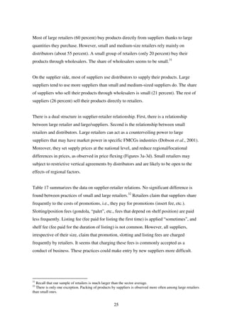 25
Most of large retailers (60 percent) buy products directly from suppliers thanks to large
quantities they purchase. However, small and medium-size retailers rely mainly on
distributors (about 55 percent). A small group of retailers (only 20 percent) buy their
products through wholesalers. The share of wholesalers seems to be small.31
On the supplier side, most of suppliers use distributors to supply their products. Large
suppliers tend to use more suppliers than small and medium-sized suppliers do. The share
of suppliers who sell their products through wholesalers is small (21 percent). The rest of
suppliers (26 percent) sell their products directly to retailers.
There is a dual structure in supplier-retailer relationship. First, there is a relationship
between large retailer and large/suppliers. Second is the relationship between small
retailers and distributors. Large retailers can act as a counterveiling power to large
suppliers that may have market power in specific FMCGs industries (Dobson et al., 2001).
Moreover, they set supply prices at the national level, and reduce regional/locational
differences in prices, as observed in price flexing (Figures 3a-3d). Small retailers may
subject to restrictive vertical agreements by distributors and are likely to be open to the
effects of regional factors.
Table 17 summarizes the data on supplier-retailer relations. No significant difference is
found between practices of small and large retailers.32
Retailers claim that suppliers share
frequently to the costs of promotions, i.e., they pay for promotions (insert fee, etc.).
Slotting/position fees (gondola, “palet”, etc., fees that depend on shelf position) are paid
less frequently. Listing fee (fee paid for listing the first time) is applied “sometimes”, and
shelf fee (fee paid for the duration of listing) is not common. However, all suppliers,
irrespective of their size, claim that promotion, slotting and listing fees are charged
frequently by retailers. It seems that charging these fees is commonly accepted as a
conduct of business. These practices could make entry by new suppliers more difficult.
31
Recall that our sample of retailers is much larger than the sector average.
32
There is only one exception. Packing of products by suppliers is observed more often among large retailers
than small ones.
 