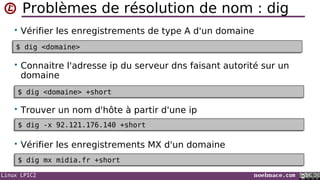Linux LPIC2 noelmace.com
Problèmes de résolution de nom : dig
• Vérifier les enregistrements de type A d'un domaine
• Connaitre l'adresse ip du serveur dns faisant autorité sur un
domaine
• Trouver un nom d'hôte à partir d'une ip
• Vérifier les enregistrements MX d'un domaine
$ dig <domaine>$ dig <domaine>
$ dig <domaine> +short$ dig <domaine> +short
$ dig -x 92.121.176.140 +short$ dig -x 92.121.176.140 +short
$ dig mx midia.fr +short$ dig mx midia.fr +short
 