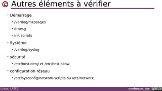 Linux LPIC2 noelmace.com
Autres éléments à vérifier
• Démarrage
 /var/log/messages
 dmesg
 init scripts
• Système
 /var/log/syslog
• sécurité
 /etc/host.deny et /etc/host.allow
• configuration réseau
 /etc/sysconfig/network-scripts ou /etc/network
 
