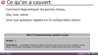 Linux LPIC2 noelmace.com
Ce qu’on a couvert
• Comment diagnostiquer les pannes réseau
• Dig, host, telnet
• ainsi que quelques rappels sur la configuration réseau
Weight : 5
Description : Candidates should be able to identify and correct common network setup
issues, to include knowledge of locations for basic configuration files and commands.
205.3 Troubleshooting network issues
 