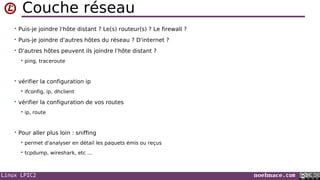 Linux LPIC2 noelmace.com
Couche réseau
• Puis-je joindre l'hôte distant ? Le(s) routeur(s) ? Le firewall ?
• Puis-je joindre d'autres hôtes du réseau ? D'internet ?
• D'autres hôtes peuvent ils joindre l'hôte distant ?
 ping, traceroute
• vérifier la configuration ip
 ifconfig, ip, dhclient
• vérifier la configuration de vos routes
 ip, route
• Pour aller plus loin : sniffing
 permet d'analyser en détail les paquets émis ou reçus
 tcpdump, wireshark, etc ...
 