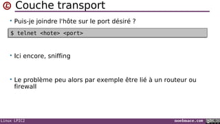 Linux LPIC2 noelmace.com
Couche transport
• Puis-je joindre l'hôte sur le port désiré ?
• Ici encore, sniffing
• Le problème peu alors par exemple être lié à un routeur ou
firewall
$ telnet <hote> <port>$ telnet <hote> <port>
 