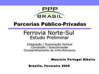 Parcerias Público-Privadas Ferrovia Norte-Sul   Estudo Preliminar Integração / Dissociação Vertical Concessão / Subconcessão Compartilhamento de Infra-Estrutura Brasilia, Fevereiro 2005 Maurício Portugal Ribeiro 