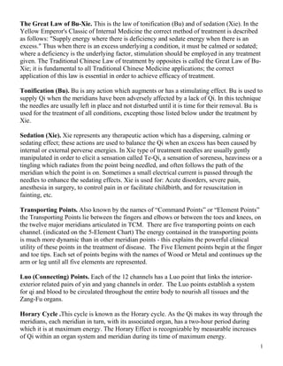 The Great Law of Bu-Xie. This is the law of tonification (Bu) and of sedation (Xie). In the
Yellow Emperor's Classic of Internal Medicine the correct method of treatment is described
as follows: "Supply energy where there is deficiency and sedate energy when there is an
excess." Thus when there is an excess underlying a condition, it must be calmed or sedated;
where a deficiency is the underlying factor, stimulation should be employed in any treatment
given. The Traditional Chinese Law of treatment by opposites is called the Great Law of Bu-
Xie; it is fundamental to all Traditional Chinese Medicine applications; the correct
application of this law is essential in order to achieve efficacy of treatment.

Tonification (Bu). Bu is any action which augments or has a stimulating effect. Bu is used to
supply Qi when the meridians have been adversely affected by a lack of Qi. In this technique
the needles are usually left in place and not disturbed until it is time for their removal. Bu is
used for the treatment of all conditions, excepting those listed below under the treatment by
Xie.

Sedation (Xie). Xie represents any therapeutic action which has a dispersing, calming or
sedating effect; these actions are used to balance the Qi when an excess has been caused by
internal or external perverse energies. In Xie type of treatment needles are usually gently
manipulated in order to elicit a sensation called Te-Qi, a sensation of soreness, heaviness or a
tingling which radiates from the point being needled, and often follows the path of the
meridian which the point is on. Sometimes a small electrical current is passed through the
needles to enhance the sedating effects. Xie is used for: Acute disorders, severe pain,
anesthesia in surgery, to control pain in or facilitate childbirth, and for resuscitation in
fainting, etc.

Transporting Points. Also known by the names of “Command Points” or “Element Points”
the Transporting Points lie between the fingers and elbows or between the toes and knees, on
the twelve major meridians articulated in TCM. There are five transporting points on each
channel. (indicated on the 5-Element Chart) The energy contained in the transporting points
is much more dynamic than in other meridian points - this explains the powerful clinical
utility of these points in the treatment of disease. The Five Element points begin at the finger
and toe tips. Each set of points begins with the names of Wood or Metal and continues up the
arm or leg until all five elements are represented.

Luo (Connecting) Points. Each of the 12 channels has a Luo point that links the interior-
exterior related pairs of yin and yang channels in order. The Luo points establish a system
for qi and blood to be circulated throughout the entire body to nourish all tissues and the
Zang-Fu organs.

Horary Cycle .This cycle is known as the Horary cycle. As the Qi makes its way through the
meridians, each meridian in turn, with its associated organ, has a two-hour period during
which it is at maximum energy. The Horary Effect is recognizable by measurable increases
of Qi within an organ system and meridian during its time of maximum energy.
                                                                                                1
 