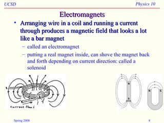 UCSD Physics 10
Spring 2008 4
ElectromagnetsElectromagnets
• Arranging wire in a coil and running a currentArranging wire in a coil and running a current
through produces a magnetic field that looks a lotthrough produces a magnetic field that looks a lot
like a bar magnetlike a bar magnet
– called an electromagnet
– putting a real magnet inside, can shove the magnet back
and forth depending on current direction: called a
solenoid
 