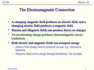 UCSD Physics 10
Spring 2008 6
The Electromagnetic ConnectionThe Electromagnetic Connection
• AA changingchanging magnetic field produces an electric field, and amagnetic field produces an electric field, and a
changing electric field produces a magnetic field.changing electric field produces a magnetic field.
• Electric and Magnetic fields can produce forces on chargesElectric and Magnetic fields can produce forces on charges
• AnAn acceleratingaccelerating charge produces electromagnetic wavescharge produces electromagnetic waves
(radiation)(radiation)
• Both electric and magnetic fields can transport energyBoth electric and magnetic fields can transport energy
– Electric field energy used in electrical circuits, e.g., released in
lightning
– Magnetic field carries energy through transformer, for example
 