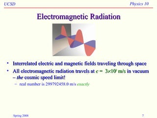 UCSD Physics 10
Spring 2008 7
Electromagnetic RadiationElectromagnetic Radiation
• Interrelated electric and magnetic fields traveling through spaceInterrelated electric and magnetic fields traveling through space
• All electromagnetic radiation travels atAll electromagnetic radiation travels at cc = 3= 3××101088
m/sm/s in vacuumin vacuum
–– thethe cosmic speed limit!cosmic speed limit!
– real number is 299792458.0 m/s exactly
 