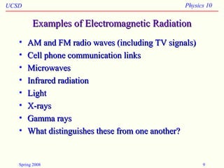 UCSD Physics 10
Spring 2008 9
Examples of Electromagnetic RadiationExamples of Electromagnetic Radiation
• AM and FM radio waves (including TV signals)AM and FM radio waves (including TV signals)
• Cell phone communication linksCell phone communication links
• MicrowavesMicrowaves
• Infrared radiationInfrared radiation
• LightLight
• X-raysX-rays
• Gamma raysGamma rays
• What distinguishes these from one another?What distinguishes these from one another?
 