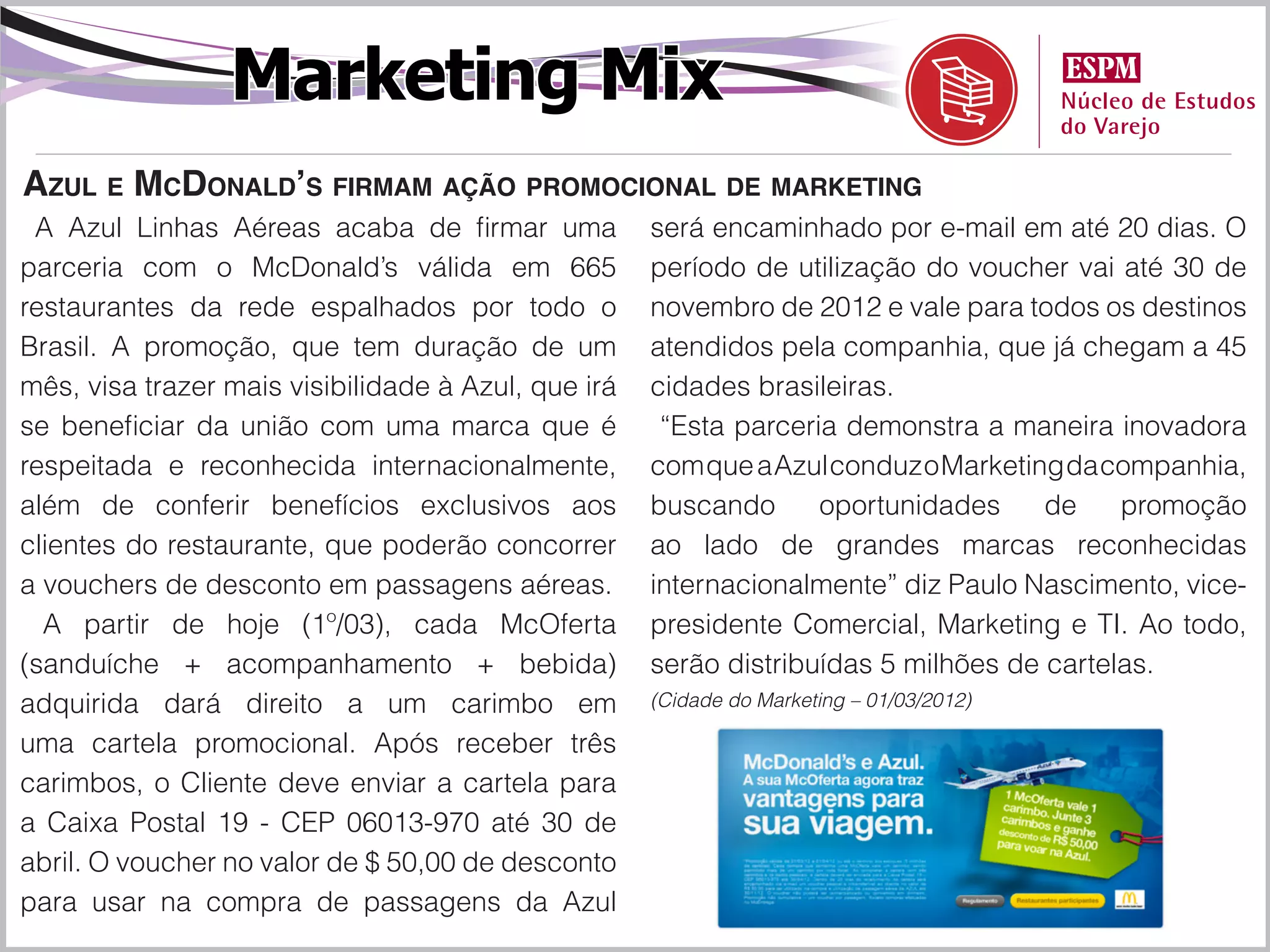 Marketing Mix
Azul e McDonald’s firmam ação promocional de marketing
 A Azul Linhas Aéreas acaba de firmar uma            será encaminhado por e-mail em até 20 dias. O
parceria com o McDonald’s válida em 665              período de utilização do voucher vai até 30 de
restaurantes da rede espalhados por todo o           novembro de 2012 e vale para todos os destinos
Brasil. A promoção, que tem duração de um            atendidos pela companhia, que já chegam a 45
mês, visa trazer mais visibilidade à Azul, que irá   cidades brasileiras.
se beneficiar da união com uma marca que é            “Esta parceria demonstra a maneira inovadora
respeitada e reconhecida internacionalmente,         com que a Azul conduz o Marketing da companhia,
além de conferir benefícios exclusivos aos           buscando      oportunidades     de    promoção
clientes do restaurante, que poderão concorrer       ao lado de grandes marcas reconhecidas
a vouchers de desconto em passagens aéreas.          internacionalmente” diz Paulo Nascimento, vice-
  A partir de hoje (1º/03), cada McOferta            presidente Comercial, Marketing e TI. Ao todo,
(sanduíche + acompanhamento + bebida)                serão distribuídas 5 milhões de cartelas.
adquirida dará direito a um carimbo em               (Cidade do Marketing – 01/03/2012)

uma cartela promocional. Após receber três
carimbos, o Cliente deve enviar a cartela para
a Caixa Postal 19 - CEP 06013-970 até 30 de
abril. O voucher no valor de $ 50,00 de desconto
para usar na compra de passagens da Azul
 
