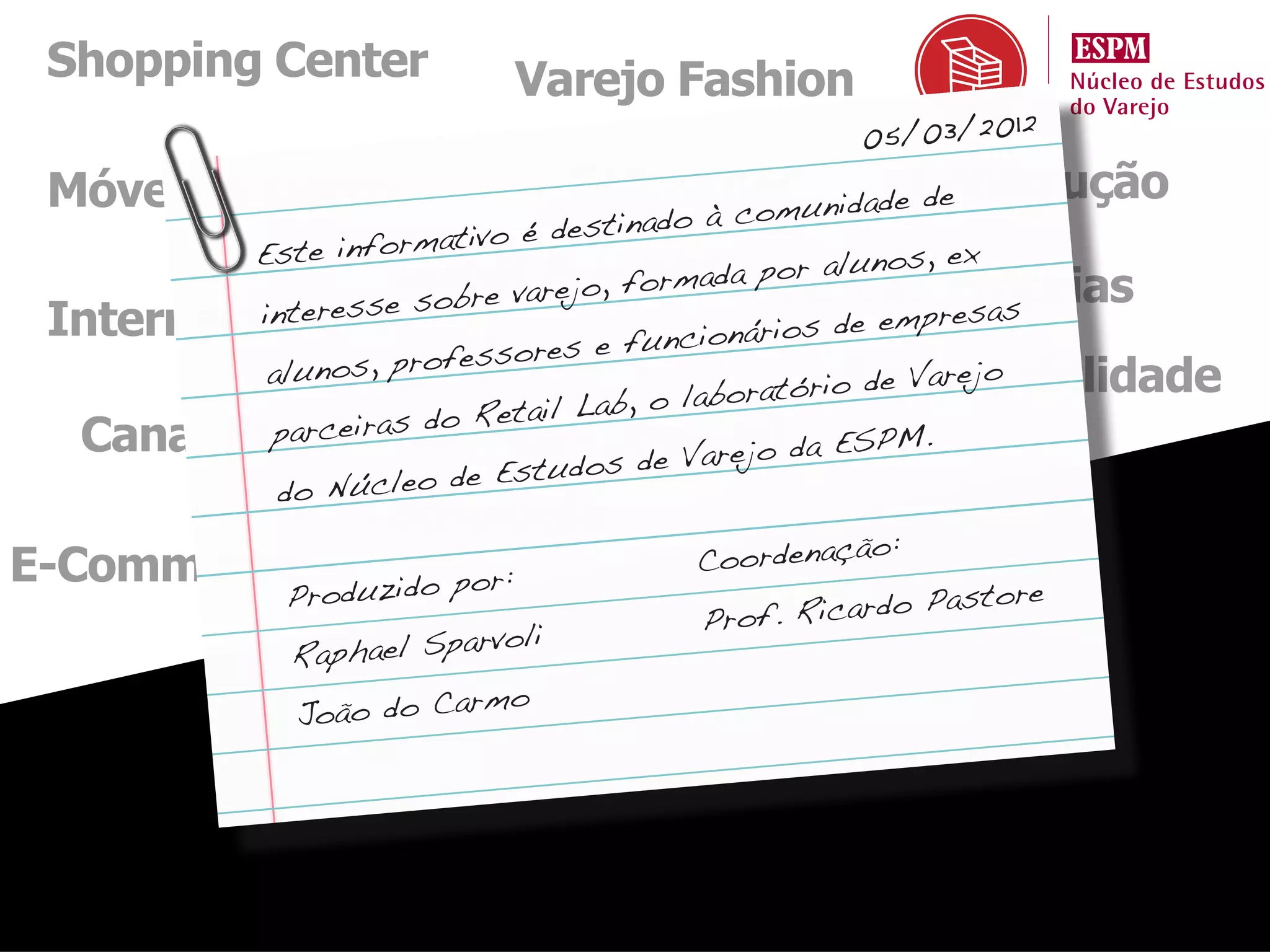 Shopping Center             Varejo Fashion
                                                 05/03/2012
 Móveis e Eletro                  Economia unidadeConstrução
                                        om        de
                                 stinado à c
          Este info rmativo é de
                              & , forma or alunos ex
                    SuperarejoHiperda pMarcas, Próprias
                        bre v
          interesse so
 Internacional                                         empresas
                                      un cionários de
                        essores e f
               nos, profMercado
           alu                                     io de Varejo
                                                    Sustentabilidade
                         Reta il Lab , o laboratór
  Canal Farma as do Marketingrejo da ESPM.
           parceir
                                         Va Mix
                         e Estudos de
            do Núcleo d
                  Tecnologia
                                                    :
E-Commerce                             Coordenação
                          or:
              Produzido p                               astore
                                       Pro f. Ricardo P
                          rvoli
              Raphael Spa
                           mo
               João do Car
 