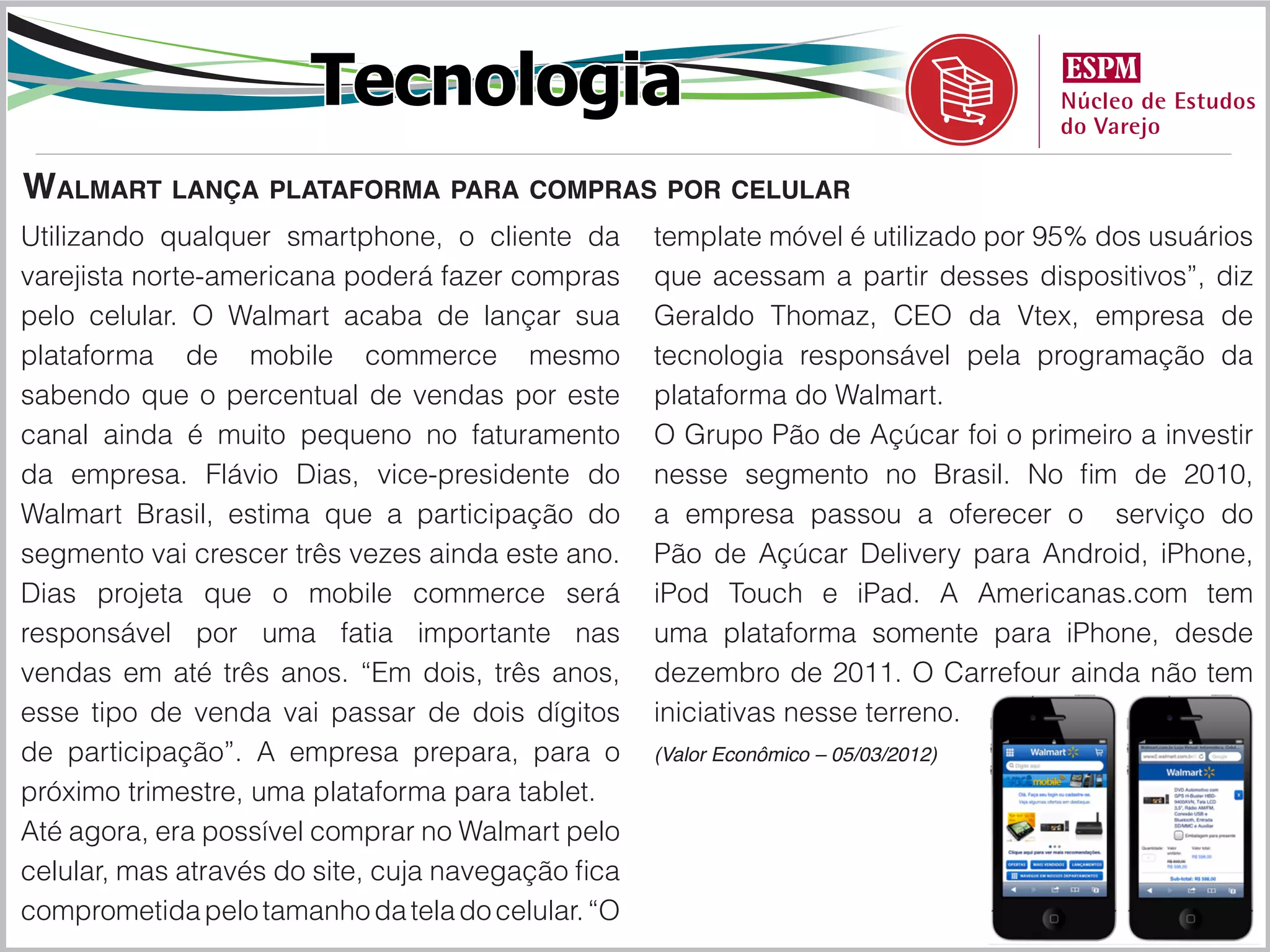 Tecnologia
Walmart lança plataforma para compras por celular
Utilizando qualquer smartphone, o cliente da        template móvel é utilizado por 95% dos usuários
varejista norte-americana poderá fazer compras      que acessam a partir desses dispositivos”, diz
pelo celular. O Walmart acaba de lançar sua         Geraldo Thomaz, CEO da Vtex, empresa de
plataforma de mobile commerce mesmo                 tecnologia responsável pela programação da
sabendo que o percentual de vendas por este         plataforma do Walmart.
canal ainda é muito pequeno no faturamento          O Grupo Pão de Açúcar foi o primeiro a investir
da empresa. Flávio Dias, vice-presidente do         nesse segmento no Brasil. No fim de 2010,
Walmart Brasil, estima que a participação do        a empresa passou a oferecer o serviço do
segmento vai crescer três vezes ainda este ano.     Pão de Açúcar Delivery para Android, iPhone,
Dias projeta que o mobile commerce será             iPod Touch e iPad. A Americanas.com tem
responsável por uma fatia importante nas            uma plataforma somente para iPhone, desde
vendas em até três anos. “Em dois, três anos,       dezembro de 2011. O Carrefour ainda não tem
esse tipo de venda vai passar de dois dígitos       iniciativas nesse terreno.
de participação”. A empresa prepara, para o         (Valor Econômico – 05/03/2012)

próximo trimestre, uma plataforma para tablet.
Até agora, era possível comprar no Walmart pelo
celular, mas através do site, cuja navegação fica
comprometida pelo tamanho da tela do celular. “O
 