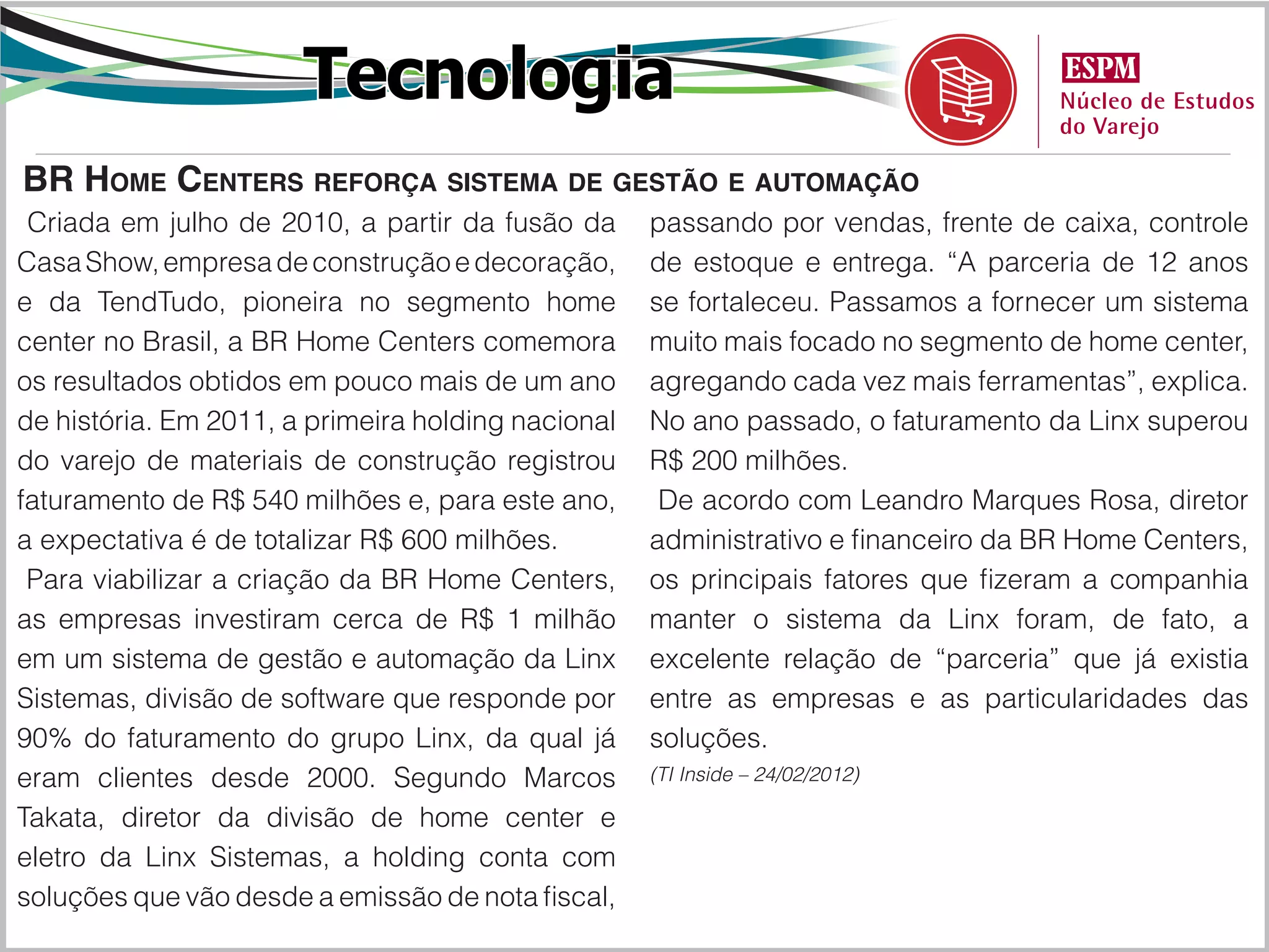 Tecnologia
BR Home Centers reforça sistema de gestão e automação
 Criada em julho de 2010, a partir da fusão da      passando por vendas, frente de caixa, controle
Casa Show, empresa de construção e decoração,       de estoque e entrega. “A parceria de 12 anos
e da TendTudo, pioneira no segmento home            se fortaleceu. Passamos a fornecer um sistema
center no Brasil, a BR Home Centers comemora        muito mais focado no segmento de home center,
os resultados obtidos em pouco mais de um ano       agregando cada vez mais ferramentas”, explica.
de história. Em 2011, a primeira holding nacional   No ano passado, o faturamento da Linx superou
do varejo de materiais de construção registrou      R$ 200 milhões.
faturamento de R$ 540 milhões e, para este ano,      De acordo com Leandro Marques Rosa, diretor
a expectativa é de totalizar R$ 600 milhões.        administrativo e financeiro da BR Home Centers,
 Para viabilizar a criação da BR Home Centers,      os principais fatores que fizeram a companhia
as empresas investiram cerca de R$ 1 milhão         manter o sistema da Linx foram, de fato, a
em um sistema de gestão e automação da Linx         excelente relação de “parceria” que já existia
Sistemas, divisão de software que responde por      entre as empresas e as particularidades das
90% do faturamento do grupo Linx, da qual já        soluções.
eram clientes desde 2000. Segundo Marcos            (TI Inside – 24/02/2012)

Takata, diretor da divisão de home center e
eletro da Linx Sistemas, a holding conta com
soluções que vão desde a emissão de nota fiscal,
 