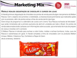 Marketing Mix
Harald realiza degustação de chocolate e cursos em lojas
A Harald promove degustação de chocolate nos pontos de venda para divulgar o lançamento do Melken
Páscoa. Com o objetivo de aumentar a visibilidade, a empresa levará promotoras que realizarão ações
com os produtos, além de pontos extras e ilhas de venda dentro das lojas.
Outro braço do programa é o calendário de cursos com o tema “Sua Páscoa recheada de felicidade”,
que serão ministrados até a primeira quinzena de abril em unidades por todo o Brasil. Os pontos de
venda selecionados terão cartazes com informações sobre as aulas, que ensinarão técnicas de preparo
do cacau e receitas com o produto.
O Melken Páscoa é indicado para rechear e cobrir bolos, moldar e rechear bombons, trufas, ovos de
Páscoa e sobremesas em geral. A Harald completa a linha de chocolates com os produtos Melken
Unique, Melken, Cobertura Top, Confeiteiro e Rapar & Cobrir.
(Mundo do Marketing - 05/03/2012)
 