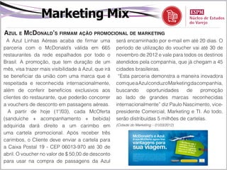 Marketing Mix
Azul e McDonald’s firmam ação promocional de marketing
 A Azul Linhas Aéreas acaba de firmar uma            será encaminhado por e-mail em até 20 dias. O
parceria com o McDonald’s válida em 665              período de utilização do voucher vai até 30 de
restaurantes da rede espalhados por todo o           novembro de 2012 e vale para todos os destinos
Brasil. A promoção, que tem duração de um            atendidos pela companhia, que já chegam a 45
mês, visa trazer mais visibilidade à Azul, que irá   cidades brasileiras.
se beneficiar da união com uma marca que é            “Esta parceria demonstra a maneira inovadora
respeitada e reconhecida internacionalmente,         com que a Azul conduz o Marketing da companhia,
além de conferir benefícios exclusivos aos           buscando      oportunidades     de    promoção
clientes do restaurante, que poderão concorrer       ao lado de grandes marcas reconhecidas
a vouchers de desconto em passagens aéreas.          internacionalmente” diz Paulo Nascimento, vice-
  A partir de hoje (1º/03), cada McOferta            presidente Comercial, Marketing e TI. Ao todo,
(sanduíche + acompanhamento + bebida)                serão distribuídas 5 milhões de cartelas.
adquirida dará direito a um carimbo em               (Cidade do Marketing – 01/03/2012)

uma cartela promocional. Após receber três
carimbos, o Cliente deve enviar a cartela para
a Caixa Postal 19 - CEP 06013-970 até 30 de
abril. O voucher no valor de $ 50,00 de desconto
para usar na compra de passagens da Azul
 
