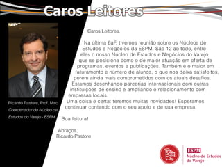 Caros Leitores
                                        Caros Leitores,

                                        Na última 6aF, tivemos reunião sobre os Núcleos de
                                       Estudos e Negócios da ESPM. São 12 ao todo, entre
                                      eles o nosso Núcleo de Estudos e Negócios do Varejo
                                     que se posiciona como o de maior atuação em oferta de
                                    programas, eventos e publicações. Também é o maior em
                                   faturamento e número de alunos, o que nos deixa satisfeitos,
                                  porém ainda mais comprometidos com os atuais desafios.
                                 Estamos desenhando parcerias internacionais com outras
                                instituições de ensino e ampliando o relacionamento com
                               empresas locais.
Ricardo Pastore, Prof. Msc     Uma coisa é certa: teremos muitas novidades! Esperamos
                              continuar contando com o seu apoio e de sua empresa.
Coordenador do Núcleo de
Estudos do Varejo - ESPM
                             Boa leitura!

                            Abraços,
                           Ricardo Pastore
 