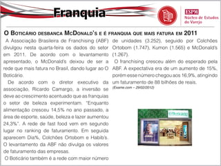 Franquia
O Boticário desbanca McDonald’s e é franquia que mais fatura em 2011
 A Associação Brasileira de Franchising (ABF)      de unidades (3.252), seguido por Colchões
divulgou nesta quarta-feira os dados do setor      Ortobom (1.747), Kumon (1.565) e McDonald’s
em 2011. De acordo com o levantamento              (1.267).
apresentado, o McDonald’s deixou de ser a           O franchising cresceu além do esperado pela
rede que mais fatura no Brasil, dando lugar ao O   ABF. A expectativa era de um aumento de 15%,
Boticário.                                         porém esse número chegou aos 16,9%, atingindo
   De acordo com o diretor executivo da            um faturamento de 88 bilhões de reais.
                                                   (Exame.com – 29/02/2012)
associação, Ricardo Camargo, a inversão se
deve ao crescimento acentuado que as franquias
o setor de beleza experimentam. “Enquanto
alimentação cresceu 14,5% no ano passado, a
área de esporte, saúde, beleza e lazer aumentou
24,3%”. A rede de fast food vem em segundo
lugar no ranking de faturamento. Em seguida
aparecem Dia%, Colchões Ortobom e Habib’s.
O levantamento da ABF não divulga os valores
de faturamento das empresas.
 O Boticário também é a rede com maior número
 