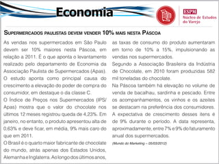 Economia
Supermercados paulistas devem vender 10% mais nesta Páscoa
As vendas nos supermercados em São Paulo            as taxas de consumo do produto aumentaram
devem ser 10% maiores nesta Páscoa, em              em torno de 10% a 15%, impulsionando as
relação a 2011. É o que aponta o levantamento       vendas nos supermercados.
realizado pelo departamento de Economia da          Segundo a Associação Brasileira da Indústria
Associação Paulista de Supermercados (Apas).        de Chocolate, em 2010 foram produzidas 582
O estudo aponta como principal causa do             mil toneladas do chocolate.
crescimento a elevação do poder de compra do        Na Páscoa também há elevação no volume de
consumidor, em destaque o da classe C.              venda de bacalhau, sardinha e pescado. Entre
O Índice de Preços nos Supermercados (IPS/          os acompanhamentos, os vinhos e os azeites
Apas) mostra que o valor do chocolate nos           se destacam na preferência dos consumidores.
últimos 12 meses registrou queda de 4,23%. Em       A expectativa de crescimento desses itens é
janeiro, no entanto, o produto apresentou alta de   de 9% durante o período. A data representa,
0,63% e deve ficar, em média, 9% mais caro do       aproximadamente, entre 7% e 9% do faturamento
que em 2011.                                        anual dos supermercados.
O Brasil é o quarto maior fabricante de chocolate   (Mundo do Marketing – 05/03/2012)

do mundo, atrás apenas dos Estados Unidos,
Alemanha e Inglaterra. Ao longo dos últimos anos,
 