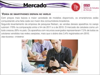 Mercado
Venda de smartphones dispara no varejo
Com preços mais baixos e maior variedade de modelos disponíveis, os smartphones estão
conquistando uma fatia cada vez maior dos consumidores brasileiros.
Segundo levantamento da empresa de pesquisa Nielsen, as vendas desses aparelhos no varejo
subiram 179% na comparação entre o fim de 2011 e o de 2010. O mercado de celulares como um
todo cresceu 26% no país. Os aparelhos com recursos avançados representaram 7,5% de todos os
celulares vendidos nas redes varejistas, mais que o dobro dos 3,4% registrados em 2010.
(Valor Econômico – 01/03/2012)
 