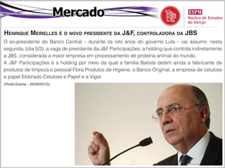 Mercado
Henrique Meirelles é o novo presidente da J&F, controladora da JBS
O ex-presidente do Banco Central – durante os oito anos do governo Lula – vai assumir, nesta
segunda, (dia 5/3), a vaga de presidente da J&F Participações, a holding que controla indiretamente
a JBS, considerada a maior empresa em processamento de proteína animal do mundo.
A J&F Participações é a holding por meio da qual a família Batista detém ainda a fabricante de
produtos de limpeza e pessoal Flora Produtos de Higiene, o Banco Original, a empresa de celulose
e papel Eldorado Celulose e Papel e a Vigor.
(Portal Exame – 05/03/2012))
 