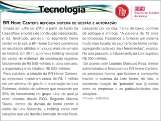 Tecnologia
BR Home Centers reforça sistema de gestão e automação
 Criada em julho de 2010, a partir da fusão da      passando por vendas, frente de caixa, controle
Casa Show, empresa de construção e decoração,       de estoque e entrega. “A parceria de 12 anos
e da TendTudo, pioneira no segmento home            se fortaleceu. Passamos a fornecer um sistema
center no Brasil, a BR Home Centers comemora        muito mais focado no segmento de home center,
os resultados obtidos em pouco mais de um ano       agregando cada vez mais ferramentas”, explica.
de história. Em 2011, a primeira holding nacional   No ano passado, o faturamento da Linx superou
do varejo de materiais de construção registrou      R$ 200 milhões.
faturamento de R$ 540 milhões e, para este ano,      De acordo com Leandro Marques Rosa, diretor
a expectativa é de totalizar R$ 600 milhões.        administrativo e financeiro da BR Home Centers,
 Para viabilizar a criação da BR Home Centers,      os principais fatores que fizeram a companhia
as empresas investiram cerca de R$ 1 milhão         manter o sistema da Linx foram, de fato, a
em um sistema de gestão e automação da Linx         excelente relação de “parceria” que já existia
Sistemas, divisão de software que responde por      entre as empresas e as particularidades das
90% do faturamento do grupo Linx, da qual já        soluções.
eram clientes desde 2000. Segundo Marcos            (TI Inside – 24/02/2012)

Takata, diretor da divisão de home center e
eletro da Linx Sistemas, a holding conta com
soluções que vão desde a emissão de nota fiscal,
 