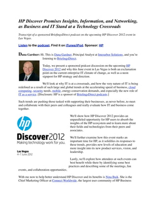 HP Discover Promises Insights, Information, and Networking,
as Business and IT Stand at a Technology Crossroads
Transcript of a sponsored BrieﬁngsDirect podcast on the upcoming HP Discover 2012 event in
Las Vegas.

Listen to the podcast. Find it on iTunes/iPod. Sponsor: HP


Dana Gardner: Hi. This is Dana Gardner, Principal Analyst at Interarbor Solutions, and you’re
                   listening to BrieﬁngsDirect.

                   Today, we present a sponsored podcast discussion on the upcoming HP
                   Discover 2012 and why this June event in Las Vegas is both an exclamation
                   point on the current enterprise IT climate of change, as well as a neon
                   signpost for HP strategy and direction.

                    We'll look at why IT is at a crossroads, and how the very nature of IT is being
redeﬁned as a result of such large and global trends at the accelerating speed of business, cloud
computing, security needs, mobile, energy-conservation demands, and especially the new role of
IT as a service. [Disclosure: HP is a sponsor of BrieﬁngsDirect podcasts.]

Such trends are pushing those tasked with supporting their businesses, as never before, to meet
and collaborate with their peers and colleagues and really evaluate how IT and business come
together.

                                            We'll show how HP Discover 2012 provides an
                                            unparalleled opportunity for HP users to absorb the
                                            insights of the HP ecosystem and to learn more about
                                            their ﬁelds and technologies from their peers and
                                            associates.

                                            We'll further examine how this event marks an
                                            important time for HP, as it solidiﬁes its responses to
                                            these trends, provides new levels of education and
                                            more insight into its new product services, vision, and
                                            leadership.

                                            Lastly, we'll explore how attendees at such events can
                                            best beneﬁt while there by identifying some best
                                           practices and describing some of the meetings, fun
events, and collaboration opportunities.

With me now to help better understand HP Discover and its beneﬁts is Nina Buik. She is the
Chief Marketing Ofﬁcer at Connect Worldwide, the largest user community of HP Business
 
