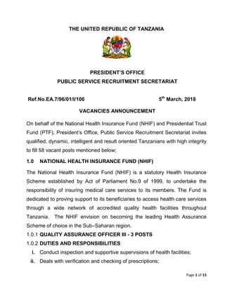 Page 1 of 15
THE UNITED REPUBLIC OF TANZANIA
PRESIDENT’S OFFICE
PUBLIC SERVICE RECRUITMENT SECRETARIAT
Ref.No.EA.7/96/01/I/106 5th
March, 2018
VACANCIES ANNOUNCEMENT
On behalf of the National Health Insurance Fund (NHIF) and Presidential Trust
Fund (PTF), President’s Office, Public Service Recruitment Secretariat invites
qualified, dynamic, intelligent and result oriented Tanzanians with high integrity
to fill 58 vacant posts mentioned below;
1.0 NATIONAL HEALTH INSURANCE FUND (NHIF)
The National Health Insurance Fund (NHIF) is a statutory Health Insurance
Scheme established by Act of Parliament No.9 of 1999, to undertake the
responsibility of insuring medical care services to its members. The Fund is
dedicated to proving support to its beneficiaries to access health care services
through a wide network of accredited quality health facilities throughout
Tanzania. The NHIF envision on becoming the leading Health Assurance
Scheme of choice in the Sub–Saharan region.
1.0.1 QUALITY ASSURANCE OFFICER III - 3 POSTS
1.0.2 DUTIES AND RESPONSIBILITIES
i. Conduct inspection and supportive supervisions of health facilities;
ii. Deals with verification and checking of prescriptions;
 