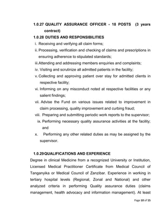 Page 10 of 15
1.0.27 QUALITY ASSURANCE OFFICER - 18 POSTS (3 years
contract)
1.0.28 DUTIES AND RESPONSIBILITIES
i. Receiving and verifying all claim forms;
ii. Processing, verification and checking of claims and prescriptions in
ensuring adherence to stipulated standards;
iii.Attending and addressing members enquiries and complaints;
iv. Visiting and scrutinize all admitted patients in the facility;
v. Collecting and approving patient over stay for admitted clients in
respective facility;
vi. Informing on any misconduct noted at respective facilities or any
salient findings;
vii. Advise the Fund on various issues related to improvement in
claim processing, quality improvement and curbing fraud;
viii. Preparing and submitting periodic work reports to the supervisor;
ix. Performing necessary quality assurance activities at the facility;
and
x. Performing any other related duties as may be assigned by the
supervisor.
1.0.29QUALIFICATIONS AND EXPERIENCE
Degree in clinical Medicine from a recognized University or Institution,
Licensed Medical Practitioner Certificate from Medical Council of
Tanganyika or Medical Council of Zanzibar. Experience in working in
tertiary hospital levels (Regional, Zonal and National) and other
analyzed criteria in performing Quality assurance duties (claims
management, health advocacy and information management). At least
 