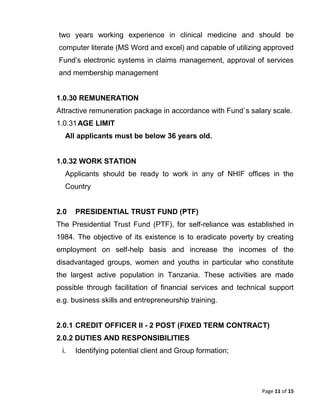 Page 11 of 15
two years working experience in clinical medicine and should be
computer literate (MS Word and excel) and capable of utilizing approved
Fund’s electronic systems in claims management, approval of services
and membership management
1.0.30 REMUNERATION
Attractive remuneration package in accordance with Fund`s salary scale.
1.0.31AGE LIMIT
All applicants must be below 36 years old.
1.0.32 WORK STATION
Applicants should be ready to work in any of NHIF offices in the
Country
2.0 PRESIDENTIAL TRUST FUND (PTF)
The Presidential Trust Fund (PTF), for self-reliance was established in
1984. The objective of its existence is to eradicate poverty by creating
employment on self-help basis and increase the incomes of the
disadvantaged groups, women and youths in particular who constitute
the largest active population in Tanzania. These activities are made
possible through facilitation of financial services and technical support
e.g. business skills and entrepreneurship training.
2.0.1 CREDIT OFFICER II - 2 POST (FIXED TERM CONTRACT)
2.0.2 DUTIES AND RESPONSIBILITIES
i. Identifying potential client and Group formation;
 