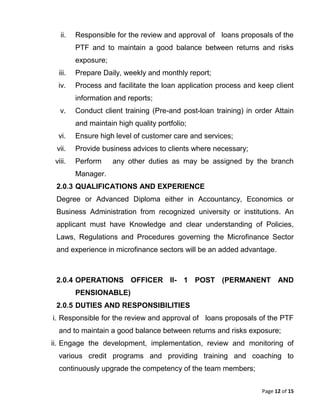 Page 12 of 15
ii. Responsible for the review and approval of loans proposals of the
PTF and to maintain a good balance between returns and risks
exposure;
iii. Prepare Daily, weekly and monthly report;
iv. Process and facilitate the loan application process and keep client
information and reports;
v. Conduct client training (Pre-and post-loan training) in order Attain
and maintain high quality portfolio;
vi. Ensure high level of customer care and services;
vii. Provide business advices to clients where necessary;
viii. Perform any other duties as may be assigned by the branch
Manager.
2.0.3 QUALIFICATIONS AND EXPERIENCE
Degree or Advanced Diploma either in Accountancy, Economics or
Business Administration from recognized university or institutions. An
applicant must have Knowledge and clear understanding of Policies,
Laws, Regulations and Procedures governing the Microfinance Sector
and experience in microfinance sectors will be an added advantage.
2.0.4 OPERATIONS OFFICER II- 1 POST (PERMANENT AND
PENSIONABLE)
2.0.5 DUTIES AND RESPONSIBILITIES
i. Responsible for the review and approval of loans proposals of the PTF
and to maintain a good balance between returns and risks exposure;
ii. Engage the development, implementation, review and monitoring of
various credit programs and providing training and coaching to
continuously upgrade the competency of the team members;
 